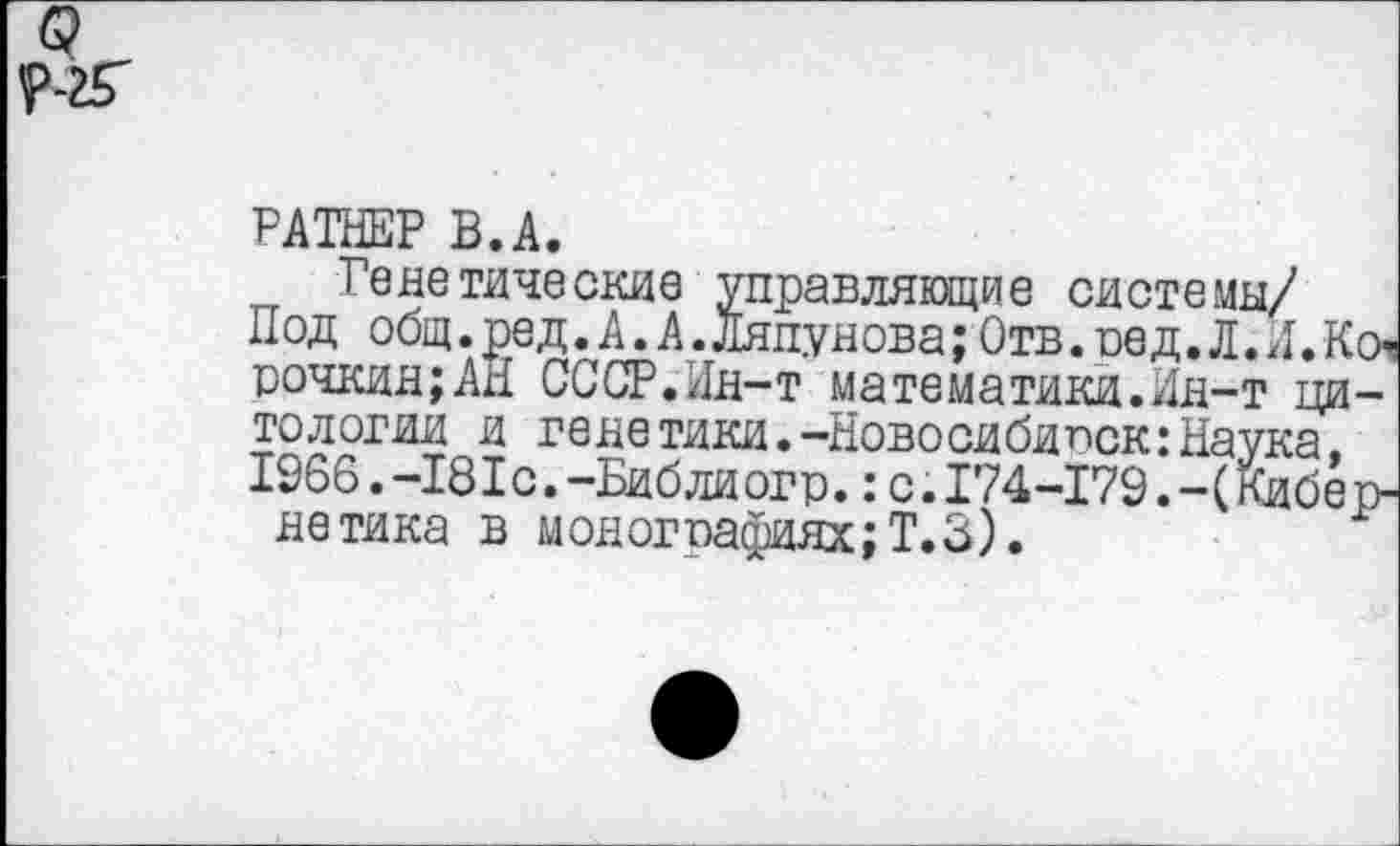 ﻿РАТНЕР В.А.
Генетические управляющие системы/
Под общ. ре д. А. А. Ляпунова; Отв. ре д. Л. Л. Коч рочкин;АН СССР.Лн-т математики.Ин-т цитологии и генетики.-Новосибирск:Наука, 1966.-181с.-Библиогр.:с.174-179.-(Кибер-нетика в монографиях;Т.З).